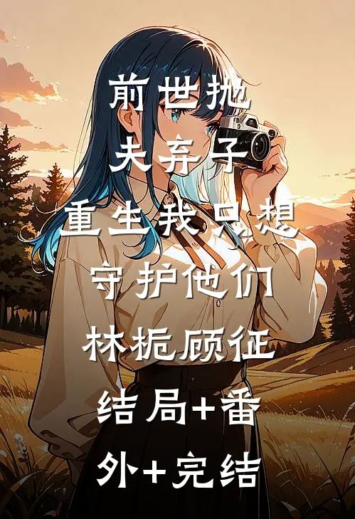 前世抛夫弃子，重生我只想守护他们林栀顾征:结局+番外+完结