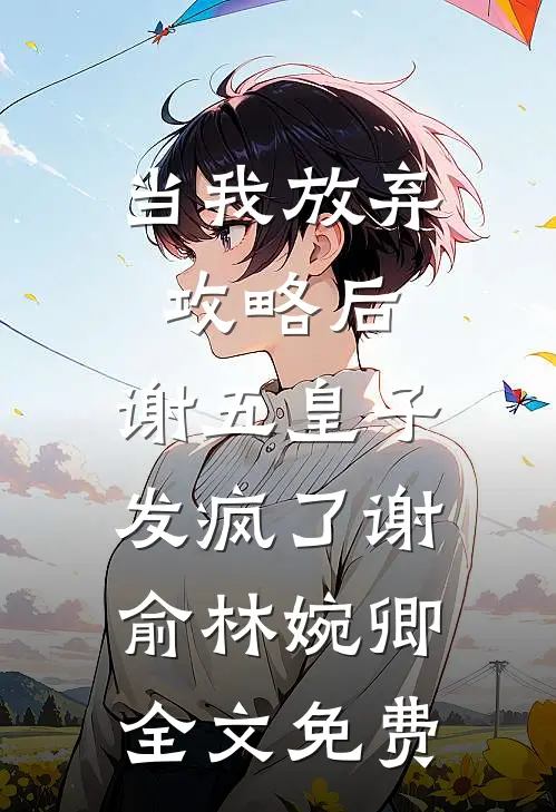 当我放弃攻略后，谢五皇子发疯了谢俞林婉卿全文免费
