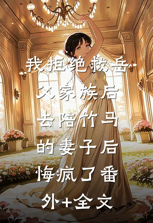 我拒绝救岳父家族后，去陪竹马的妻子后悔疯了(番外)+(全文)