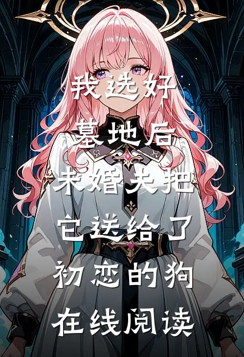 我选好墓地后，未婚夫把它送给了初恋的狗在线阅读