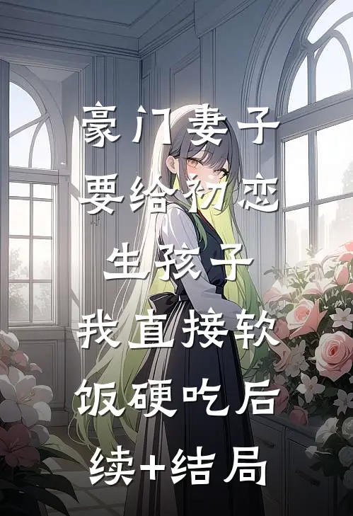 豪门妻子要给初恋生孩子，我直接软饭硬吃后续+结局