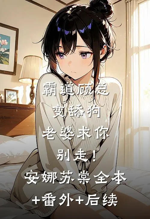 霸道顾总变舔狗，老婆求你别走！安娜苏棠:全本+番外+后续