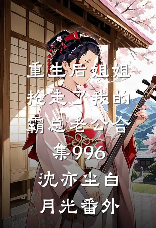 重生后姐姐抢走了我的霸总老公合集996沈亦尘白月光番外