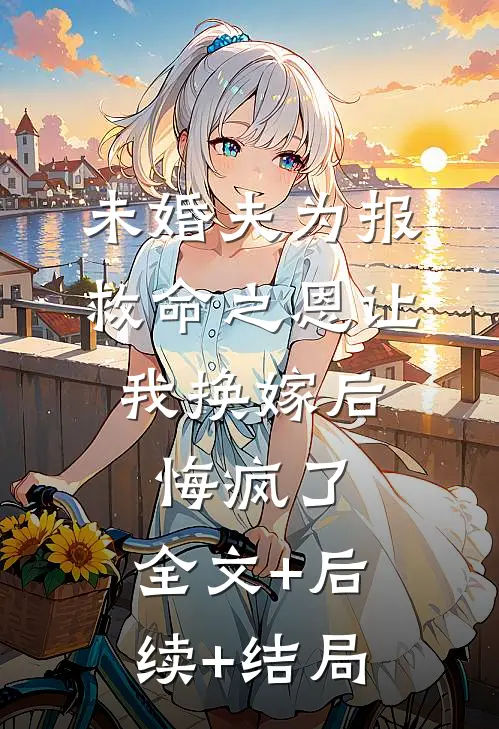 未婚夫为报救命之恩让我换嫁后，悔疯了:全文+后续+结局