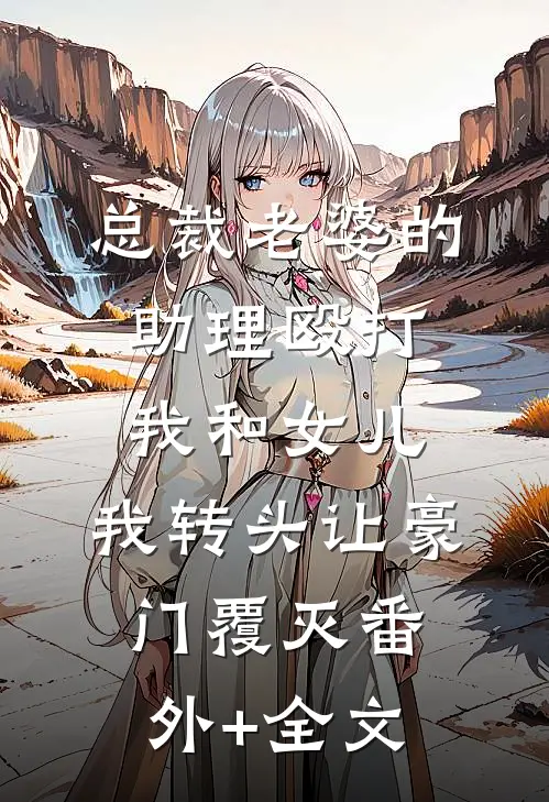 总裁老婆的助理殴打我和女儿，我转头让豪门覆灭(番外)+(全文)