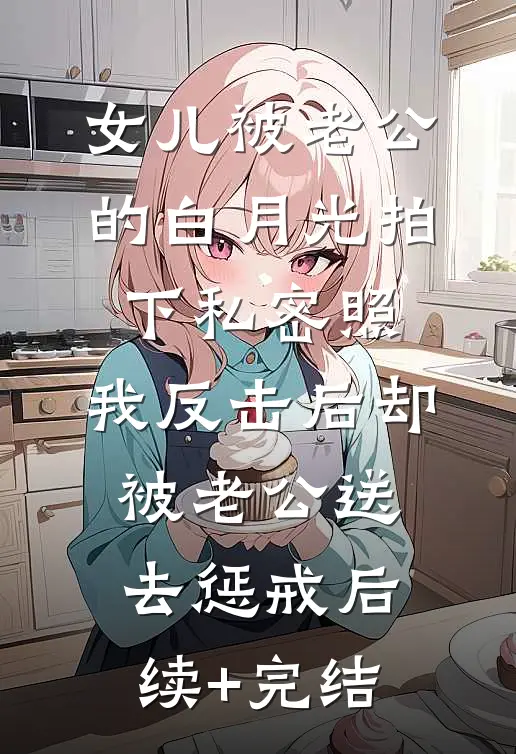 女儿被老公的白月光拍下私密照，我反击后却被老公送去惩戒后续+完结