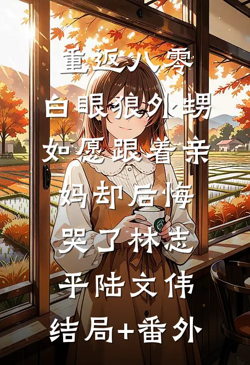 重返八零，白眼狼外甥如愿跟着亲妈却后悔哭了林志平陆文伟:结局+番外