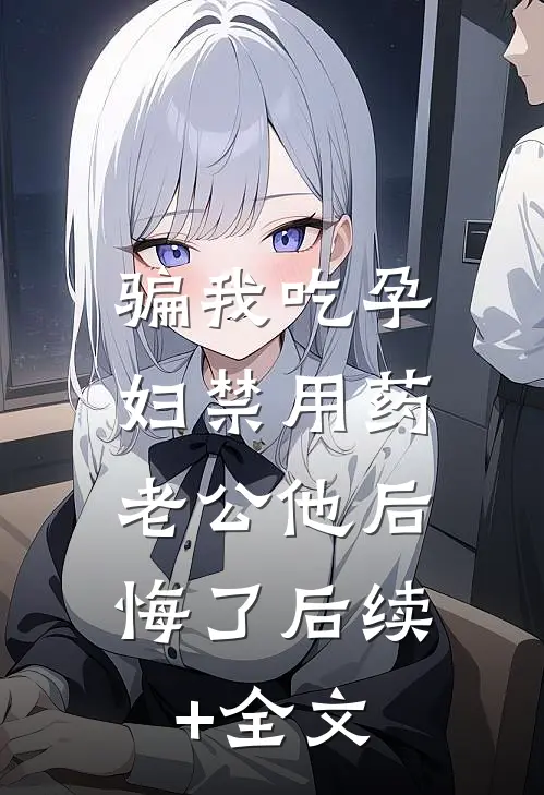 骗我吃孕妇禁用药，老公他后悔了后续+全文