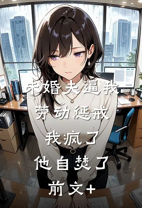 未婚夫逼我劳动惩戒，我疯了，他自焚了。前文+