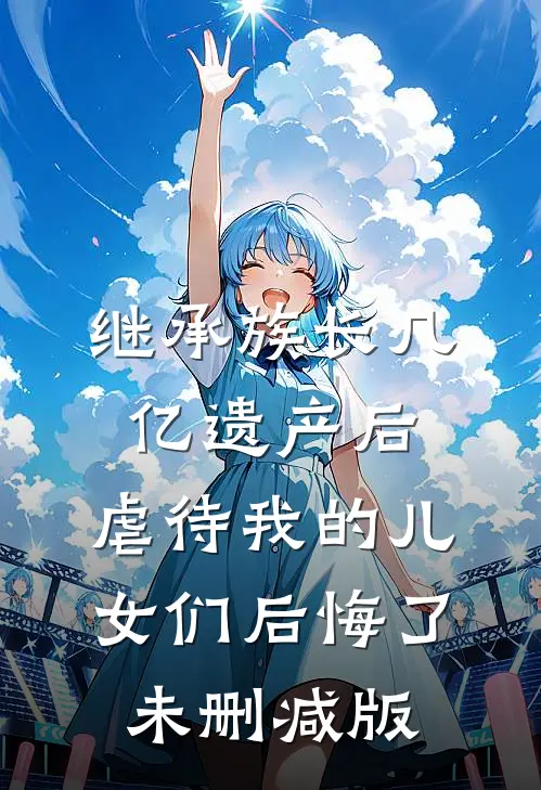 继承族长几亿遗产后，虐待我的儿女们后悔了未删减版