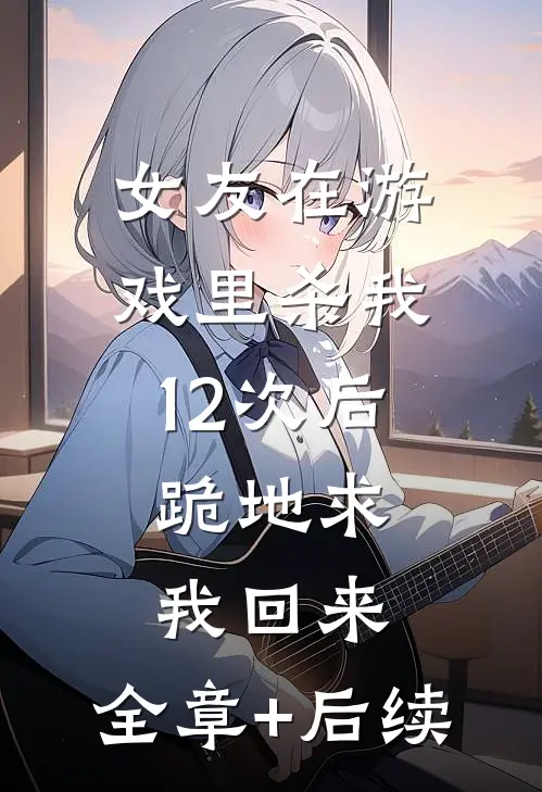 女友在游戏里杀我12次后，跪地求我回来:全章+后续