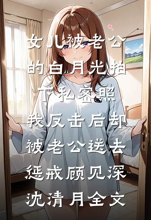 女儿被老公的白月光拍下私密照，我反击后却被老公送去惩戒顾见深沈清月全文