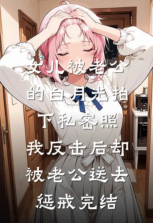 女儿被老公的白月光拍下私密照，我反击后却被老公送去惩戒完结