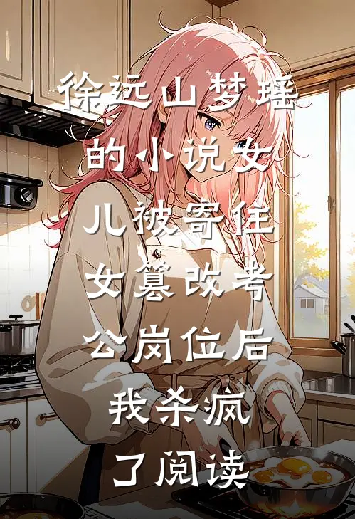 徐远山梦瑶的小说女儿被寄住女篡改考公岗位后，我杀疯了阅读