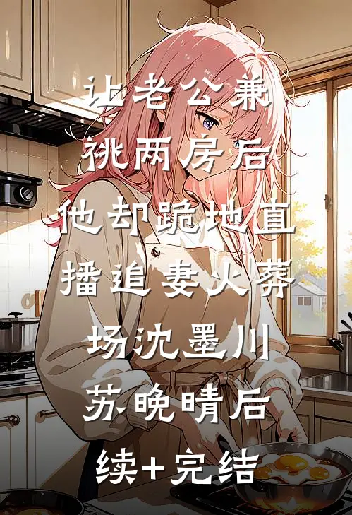 让老公兼祧两房后，他却跪地直播追妻火葬场沈墨川苏晚晴后续+完结