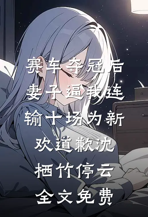赛车夺冠后，妻子逼我连输十场为新欢道歉沈栖竹停云全文免费