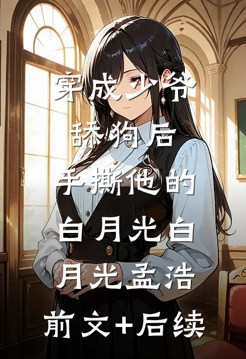 穿成少爷舔狗后，手撕他的白月光白月光孟浩:前文+后续