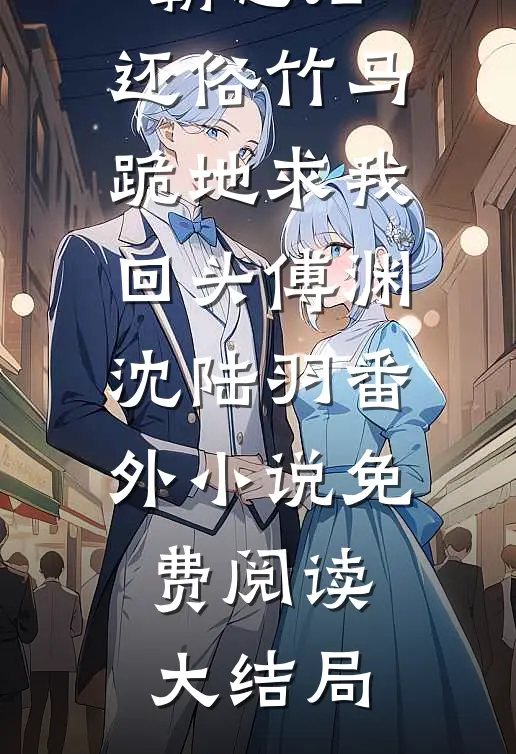 嫁给疯子霸总后,还俗竹马跪地求我回头傅渊沈陆羽番外