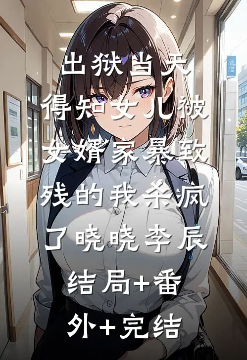 出狱当天，得知女儿被女婿家暴致残的我杀疯了晓晓李辰结局+番外+完结