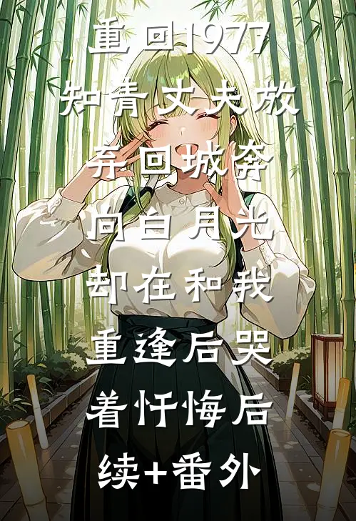 重回1977，知青丈夫放弃回城奔向白月光，却在和我重逢后哭着忏悔后续+番外