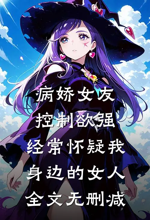 病娇女友控制欲强，经常怀疑我身边的女人全文无删减