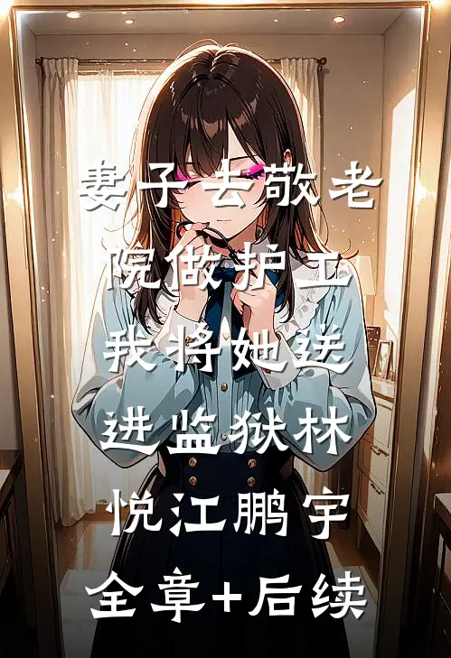妻子去敬老院做护工，我将她送进监狱林悦江鹏宇:全章+后续