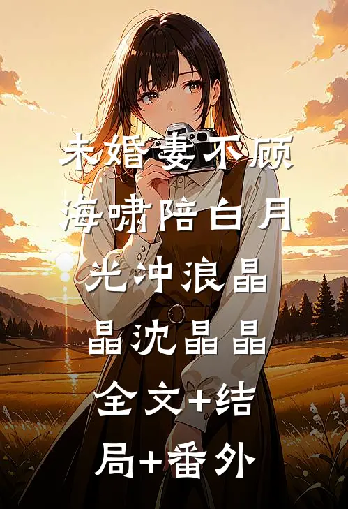 未婚妻不顾海啸陪白月光冲浪晶晶沈晶晶:全文+结局+番外