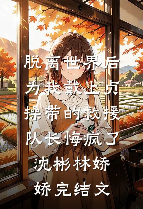 脱离世界后，为我戴上贞操带的救援队长悔疯了沈彬林娇娇完结文