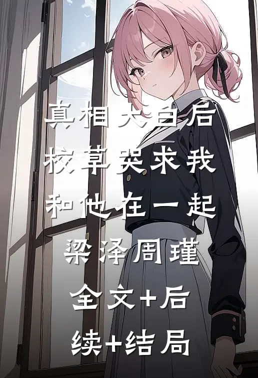 真相大白后，校草哭求我和他在一起梁泽周瑾:全文+后续+结局