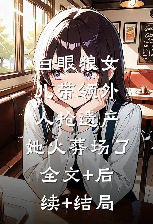 白眼狼女儿带领外人抢遗产，她火葬场了全文+后续+结局
