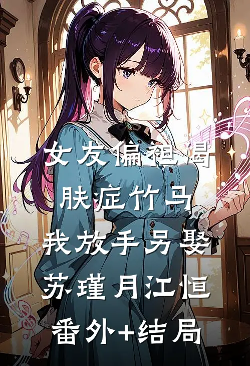 女友偏袒渴肤症竹马，我放手另娶苏瑾月江恒:(番外)+(结局)