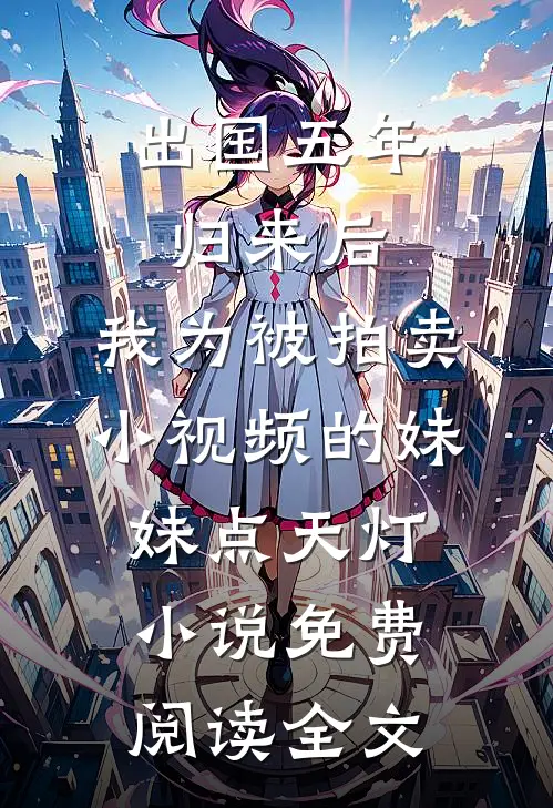 出国五年归来后，我为被拍卖小视频的妹妹点天灯小说免费阅读全文
