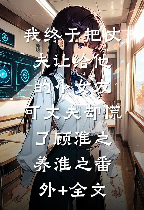 我终于把丈夫让给他的小女友，可丈夫却慌了顾淮之养淮之(番外)+(全文)