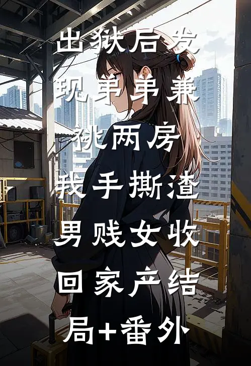 出狱后发现弟弟兼祧两房，我手撕渣男贱女收回家产结局+番外