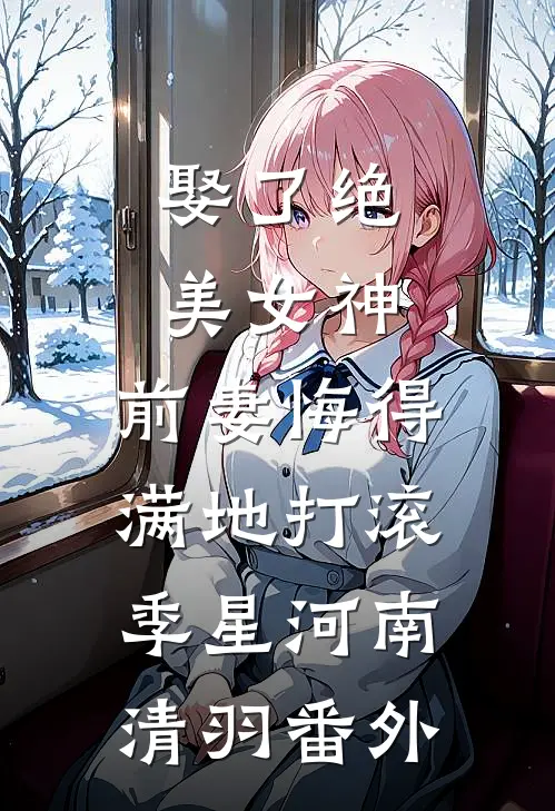 娶了绝美女神，前妻悔得满地打滚季星河南清羽番外