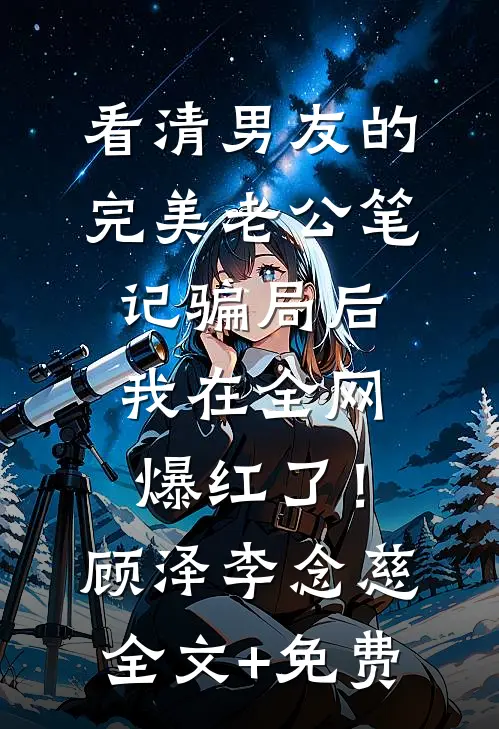 看清男友的完美老公笔记骗局后，我在全网爆红了！顾泽李念慈全文+免费