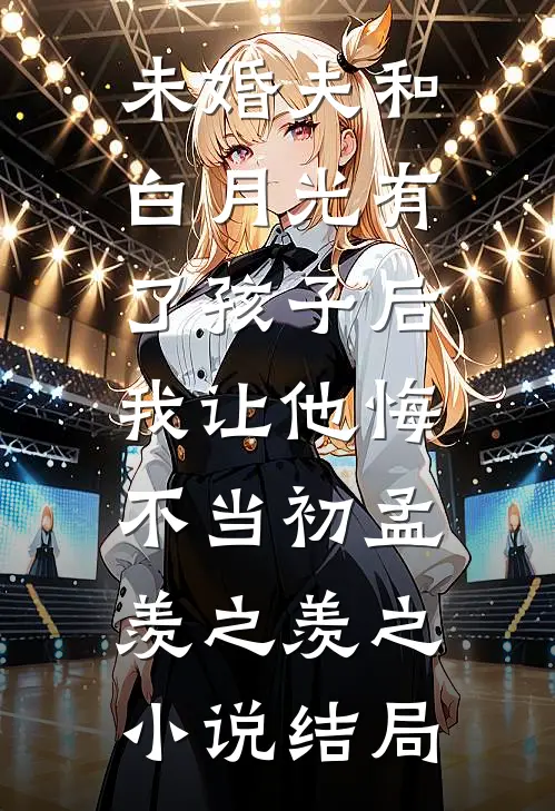 未婚夫和白月光有了孩子后，我让他悔不当初孟羡之羡之小说结局
