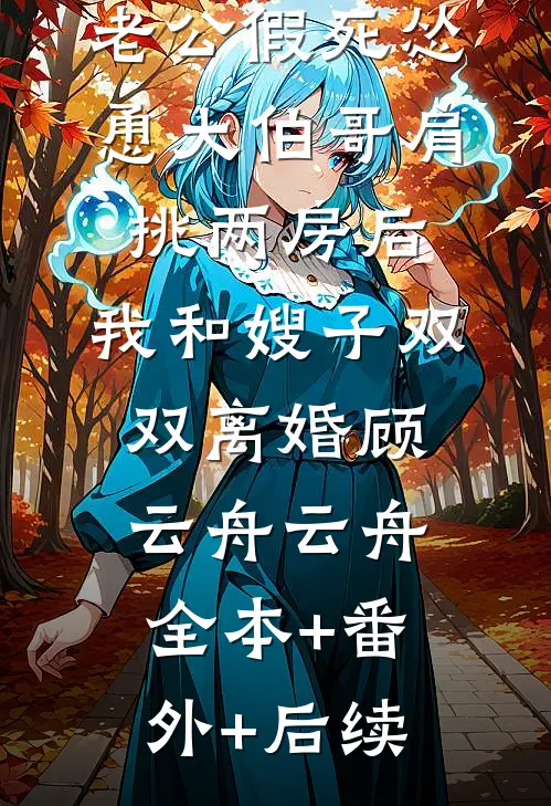 老公假死怂恿大伯哥肩挑两房后，我和嫂子双双离婚顾云舟云舟全本+番外+后续