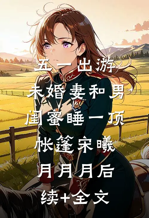 五一出游，未婚妻和男闺蜜睡一顶帐篷宋曦月月月后续+全文
