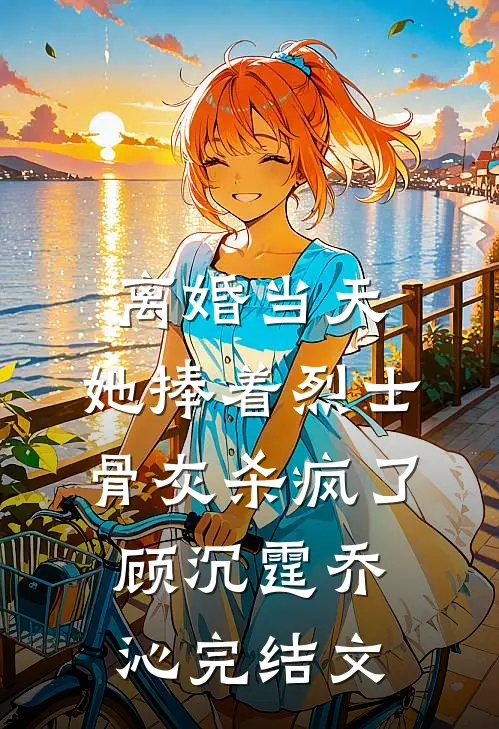 离婚当天，她捧着烈士骨灰杀疯了顾沉霆乔沁完结文