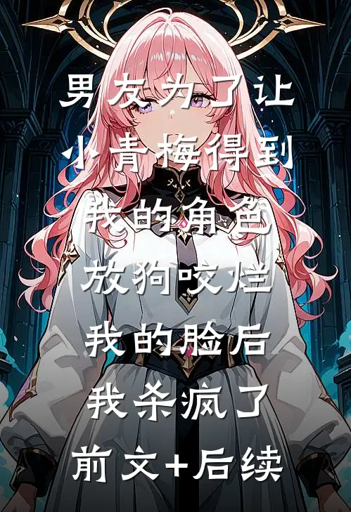 男友为了让小青梅得到我的角色放狗咬烂我的脸后，我杀疯了:前文+后续