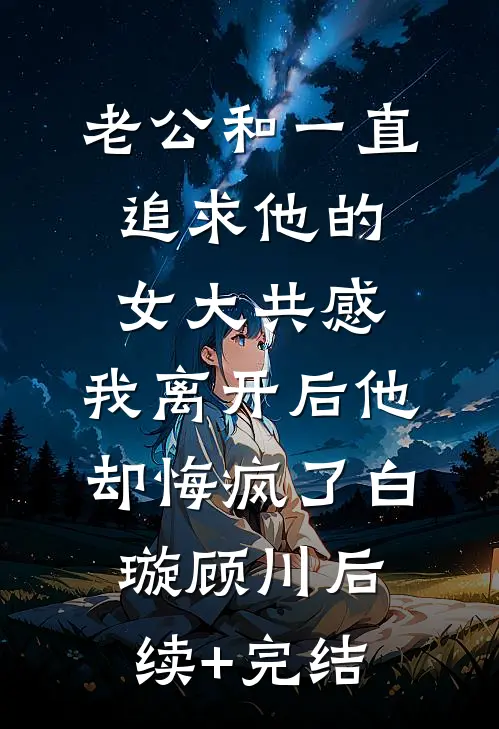 老公和一直追求他的女大共感，我离开后他却悔疯了白璇顾川后续+完结