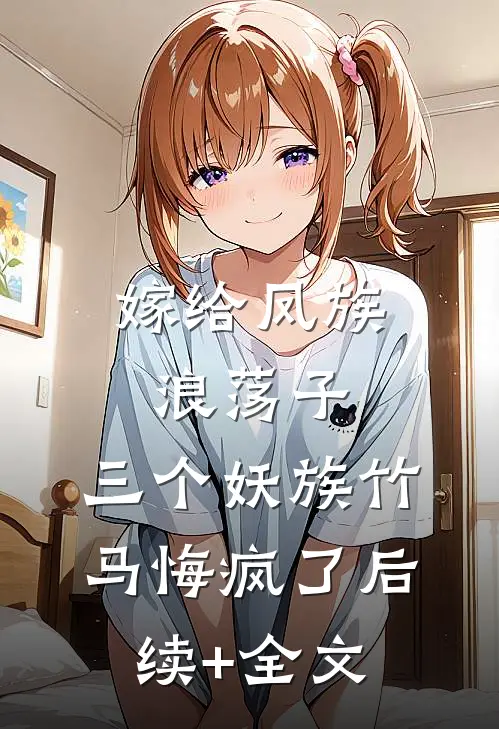 嫁给凤族浪荡子，三个妖族竹马悔疯了后续+全文