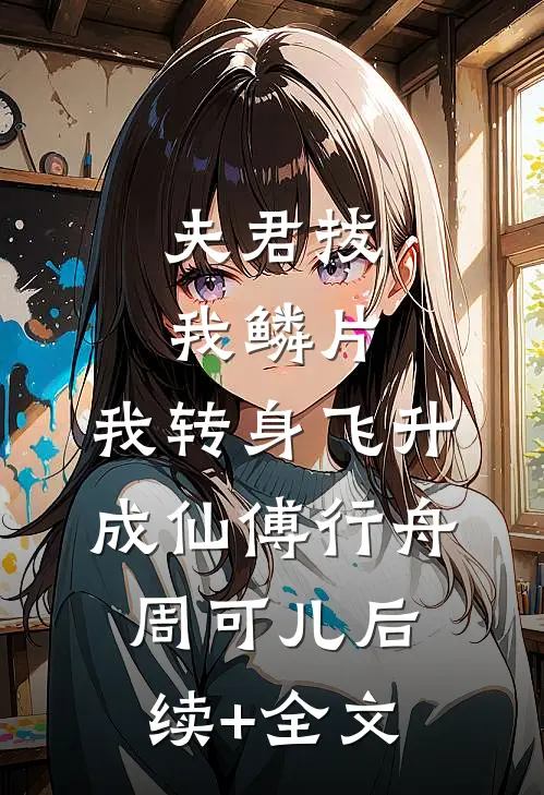夫君拔我鳞片，我转身飞升成仙傅行舟周可儿后续+全文