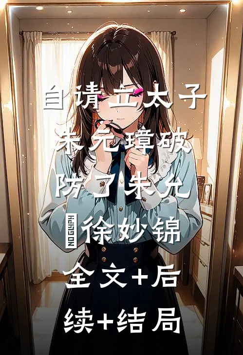 自请立太子，朱元璋破防了朱允熥徐妙锦:全文+后续+结局