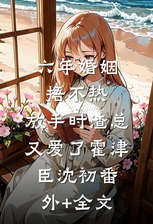 六年婚姻捂不热，放手时渣总又爱了霍津臣沈初(番外)+(全文)