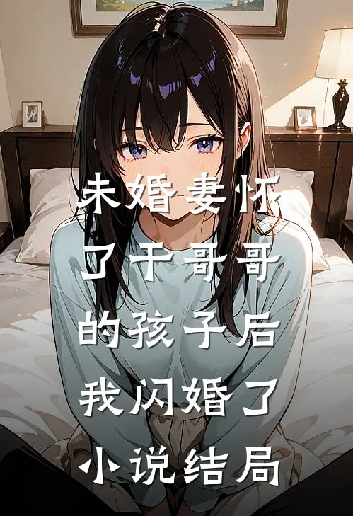 未婚妻怀了干哥哥的孩子后，我闪婚了小说结局