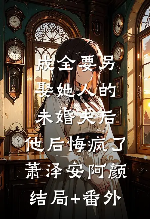 成全要另娶她人的未婚夫后，他后悔疯了萧泽安阿颜结局+番外