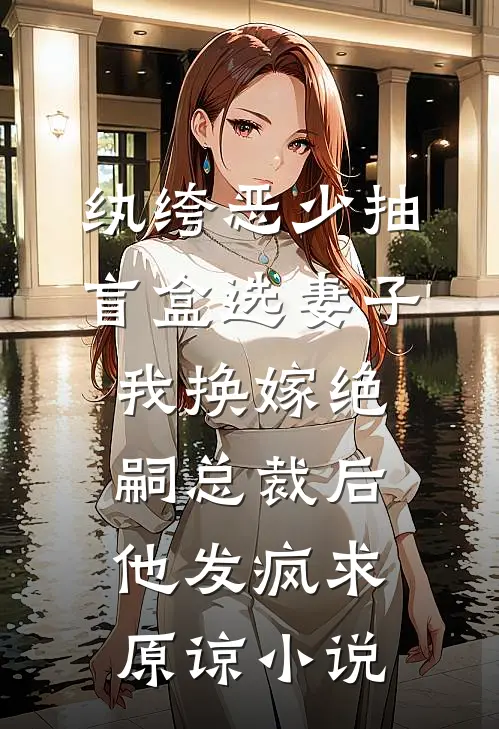 纨绔恶少抽盲盒选妻子，我换嫁绝嗣总裁后他发疯求原谅小说