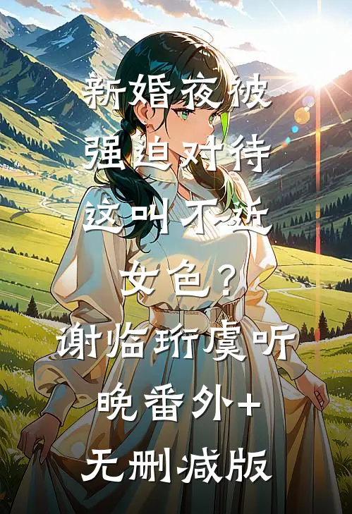 新婚夜被强迫对待，这叫不近女色？谢临珩虞听晚番外+无删减版